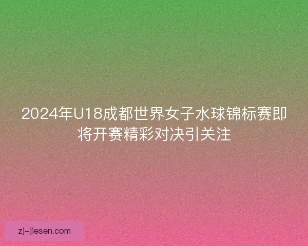 2024年U18成都世界女子水球锦标赛即将开赛精彩对决引关注