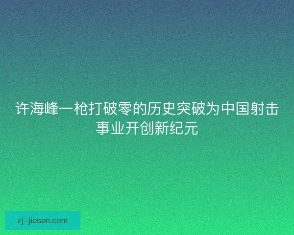 许海峰一枪打破零的历史突破为中国射击事业开创新纪元