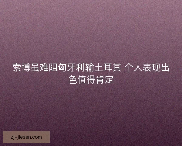 索博虽难阻匈牙利输土耳其 个人表现出色值得肯定