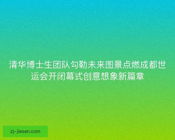 清华博士生团队勾勒未来图景点燃成都世运会开闭幕式创意想象新篇章