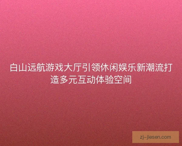 白山远航游戏大厅引领休闲娱乐新潮流打造多元互动体验空间