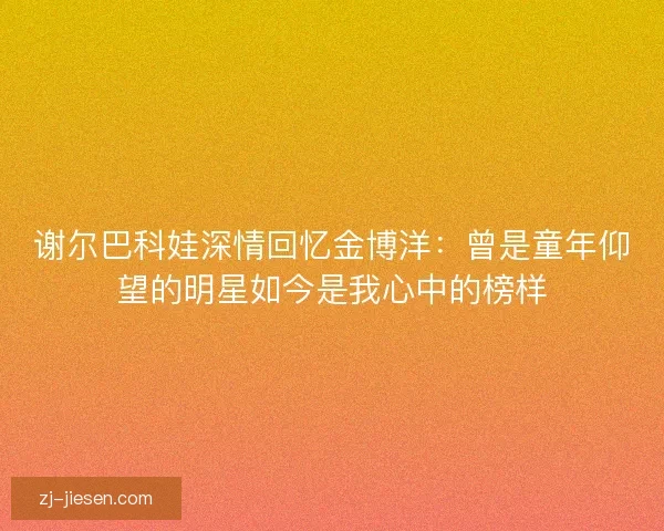 谢尔巴科娃深情回忆金博洋：曾是童年仰望的明星如今是我心中的榜样